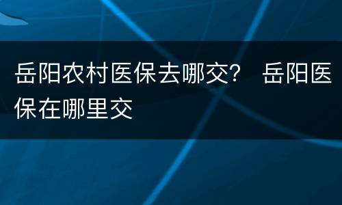 岳阳农村医保去哪交？ 岳阳医保在哪里交