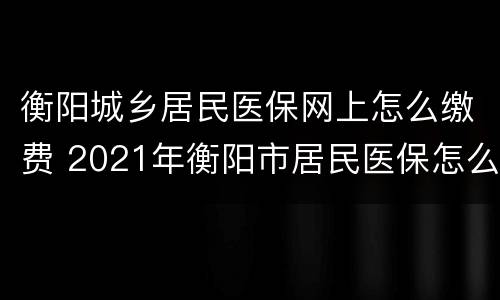 衡阳城乡居民医保网上怎么缴费 2021年衡阳市居民医保怎么交
