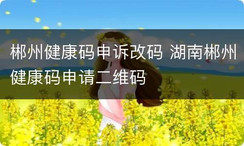 郴州健康码申诉改码 湖南郴州健康码申请二维码