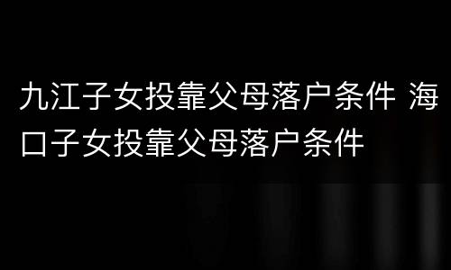 九江子女投靠父母落户条件 海口子女投靠父母落户条件