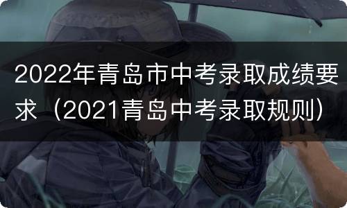 2022年青岛市中考录取成绩要求（2021青岛中考录取规则）