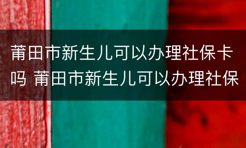 莆田市新生儿可以办理社保卡吗 莆田市新生儿可以办理社保卡吗现在