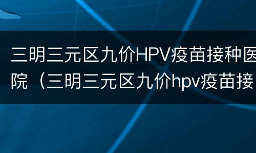 三明三元区九价HPV疫苗接种医院（三明三元区九价hpv疫苗接种医院地址）