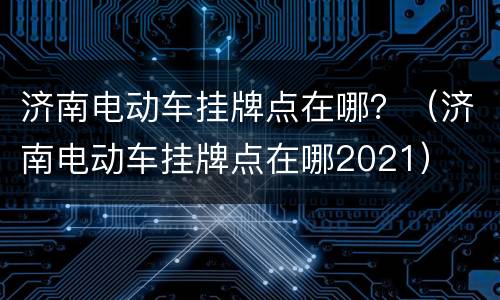 济南电动车挂牌点在哪？（济南电动车挂牌点在哪2021）