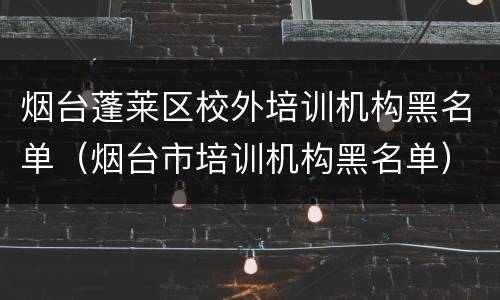 烟台蓬莱区校外培训机构黑名单（烟台市培训机构黑名单）