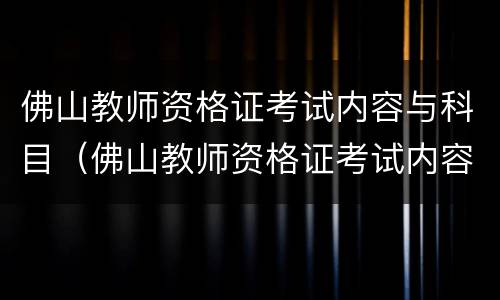 佛山教师资格证考试内容与科目（佛山教师资格证考试内容与科目一样吗）