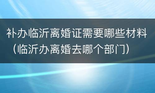 补办临沂离婚证需要哪些材料（临沂办离婚去哪个部门）