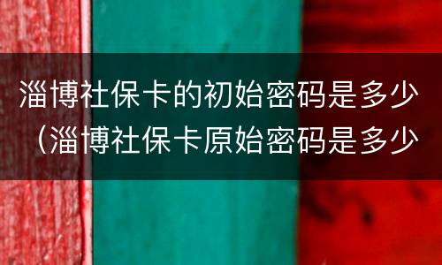 淄博社保卡的初始密码是多少（淄博社保卡原始密码是多少）