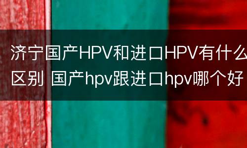 济宁国产HPV和进口HPV有什么区别 国产hpv跟进口hpv哪个好?