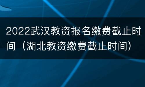 2022武汉教资报名缴费截止时间（湖北教资缴费截止时间）