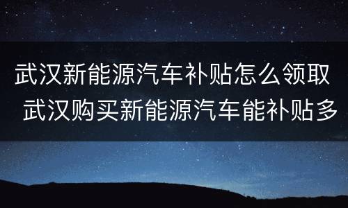 武汉新能源汽车补贴怎么领取 武汉购买新能源汽车能补贴多少
