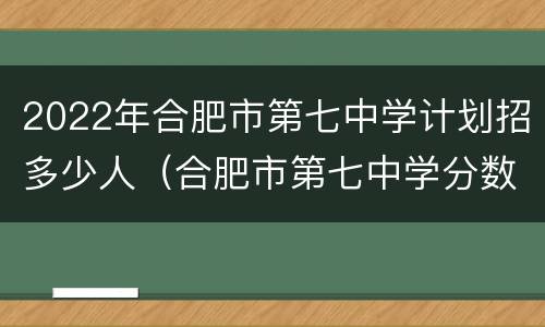 2022年合肥市第七中学计划招多少人（合肥市第七中学分数线2020）