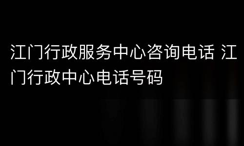江门行政服务中心咨询电话 江门行政中心电话号码