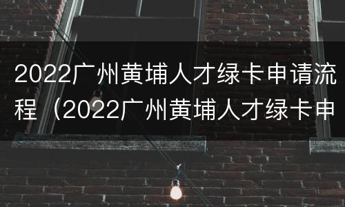 2022广州黄埔人才绿卡申请流程（2022广州黄埔人才绿卡申请流程及资料）