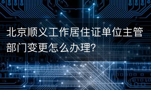 北京顺义工作居住证单位主管部门变更怎么办理？