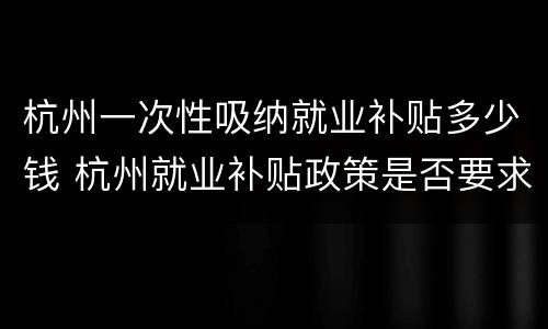 杭州一次性吸纳就业补贴多少钱 杭州就业补贴政策是否要求首次就业