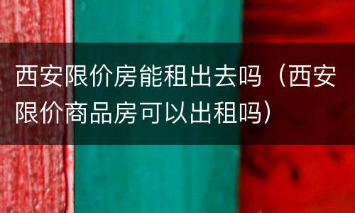 西安限价房能租出去吗（西安限价商品房可以出租吗）