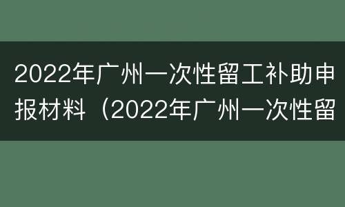 2022年广州一次性留工补助申报材料（2022年广州一次性留工补助申报材料怎么写）