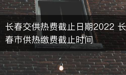 长春交供热费截止日期2022 长春市供热缴费截止时间