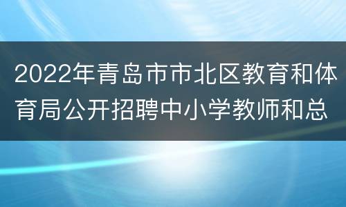 2022年青岛市市北区教育和体育局公开招聘中小学教师和总量备案控制幼儿教师笔试统一公告