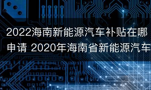 2022海南新能源汽车补贴在哪申请 2020年海南省新能源汽车补贴