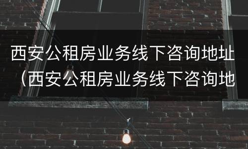 西安公租房业务线下咨询地址（西安公租房业务线下咨询地址电话）