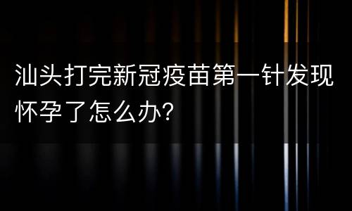 汕头打完新冠疫苗第一针发现怀孕了怎么办？