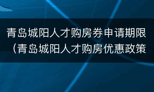 青岛城阳人才购房券申请期限（青岛城阳人才购房优惠政策）