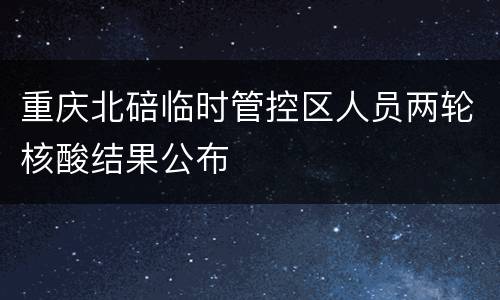 重庆北碚临时管控区人员两轮核酸结果公布