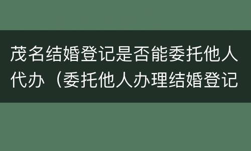 茂名结婚登记是否能委托他人代办（委托他人办理结婚登记）