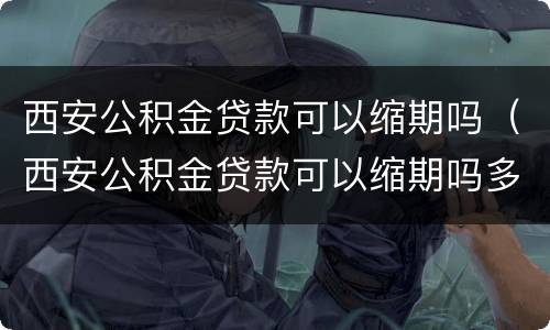 西安公积金贷款可以缩期吗（西安公积金贷款可以缩期吗多久）