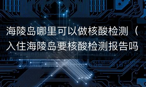 海陵岛哪里可以做核酸检测（入住海陵岛要核酸检测报告吗）