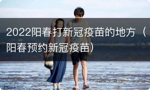 2022阳春打新冠疫苗的地方（阳春预约新冠疫苗）