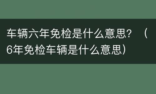车辆六年免检是什么意思？（6年免检车辆是什么意思）