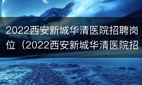 2022西安新城华清医院招聘岗位（2022西安新城华清医院招聘岗位表）