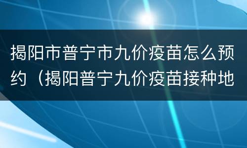 揭阳市普宁市九价疫苗怎么预约（揭阳普宁九价疫苗接种地点）