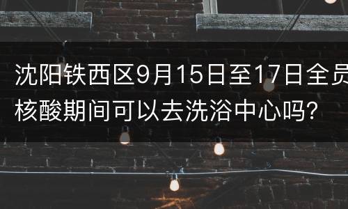 沈阳铁西区9月15日至17日全员核酸期间可以去洗浴中心吗？