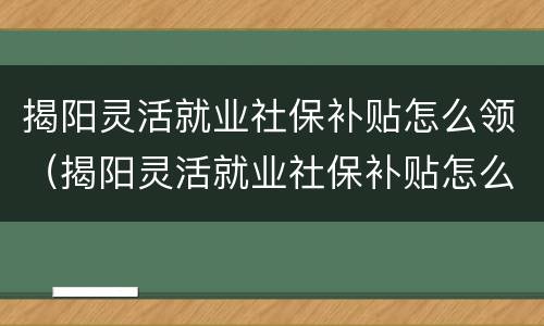 揭阳灵活就业社保补贴怎么领（揭阳灵活就业社保补贴怎么领钱）