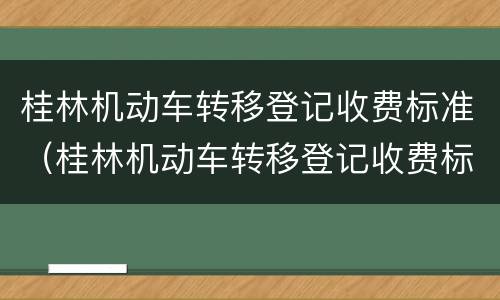 桂林机动车转移登记收费标准（桂林机动车转移登记收费标准是多少）