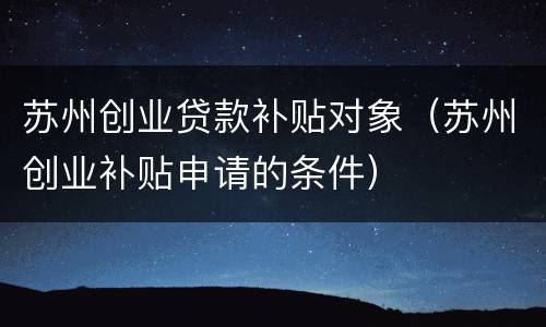 苏州创业贷款补贴对象（苏州创业补贴申请的条件）