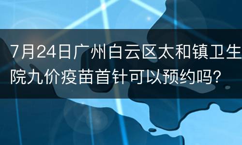 7月24日广州白云区太和镇卫生院九价疫苗首针可以预约吗？