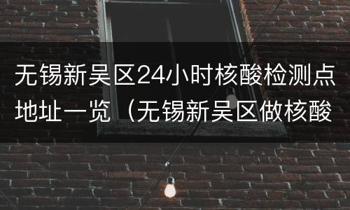 无锡新吴区24小时核酸检测点地址一览（无锡新吴区做核酸检测电话及地址请告诉我行吗?）