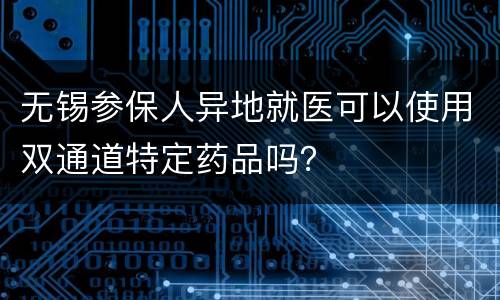无锡参保人异地就医可以使用双通道特定药品吗？