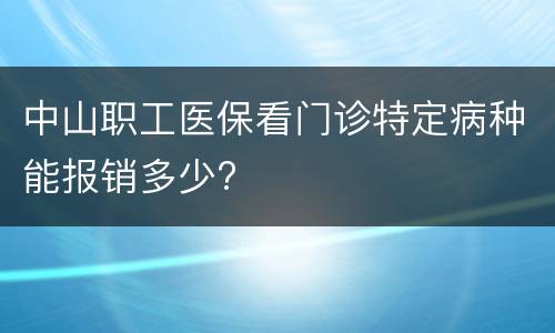 中山职工医保看门诊特定病种能报销多少?
