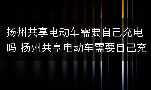 扬州共享电动车需要自己充电吗 扬州共享电动车需要自己充电吗多少钱