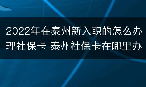 2022年在泰州新入职的怎么办理社保卡 泰州社保卡在哪里办