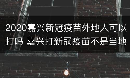 2020嘉兴新冠疫苗外地人可以打吗 嘉兴打新冠疫苗不是当地人可以打吗?