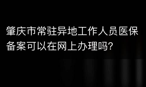 肇庆市常驻异地工作人员医保备案可以在网上办理吗？
