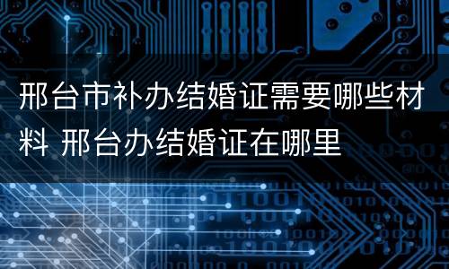 邢台市补办结婚证需要哪些材料 邢台办结婚证在哪里