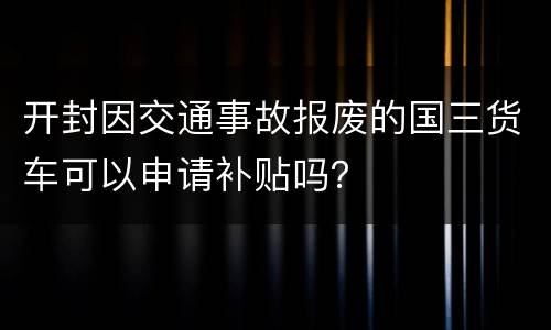 开封因交通事故报废的国三货车可以申请补贴吗？